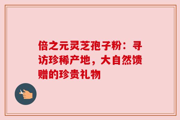 倍之元灵芝孢子粉:寻访珍稀产地,大自然馈赠的珍贵礼物 倍之元灵芝孢子粉:寻访珍稀产地,大自然馈赠的珍贵礼物