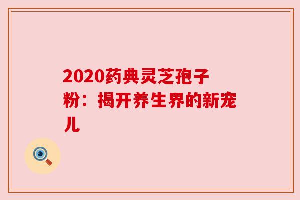 2020药典灵芝孢子粉:揭开养生界的新宠儿 2020药典灵芝孢子粉:揭开养生界的新宠儿