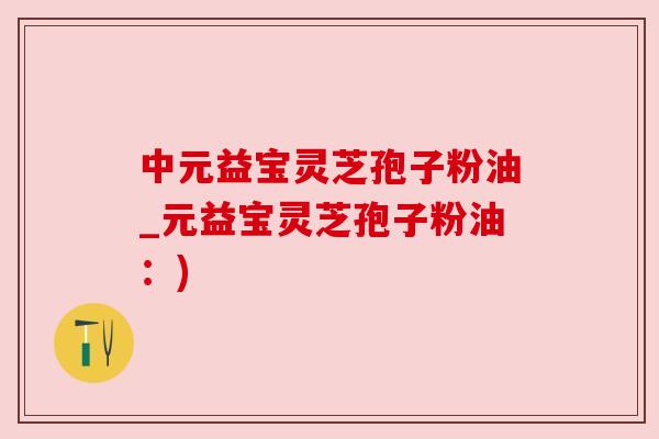 中元益宝灵芝孢子粉油_元益宝灵芝孢子粉油:) 中元益宝灵芝孢子粉油_元益宝灵芝孢子粉油:)