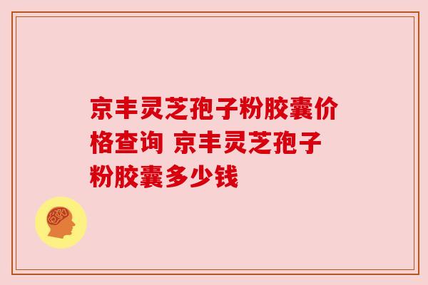 京丰灵芝孢子粉胶囊价格查询 京丰灵芝孢子粉胶囊多少钱 京丰灵芝孢子粉胶囊价格查询 京丰灵芝孢子粉胶囊多少钱