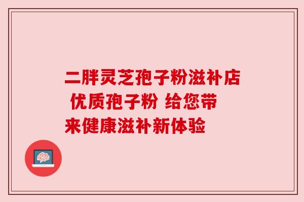 二胖灵芝孢子粉滋补店 优质孢子粉 给您带来健康滋补新体验 二胖灵芝孢子粉滋补店 优质孢子粉 给您带来健康滋补新体验