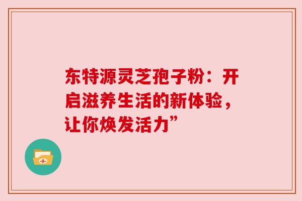 东特源灵芝孢子粉：开启滋养生活的新体验，让你焕发活力”