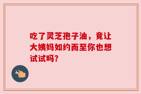 吃了灵芝孢子油，竟让大姨妈如约而至你也想试试吗？
