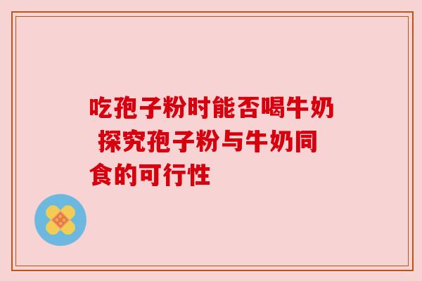 吃孢子粉时能否喝牛奶 探究孢子粉与牛奶同食的可行性