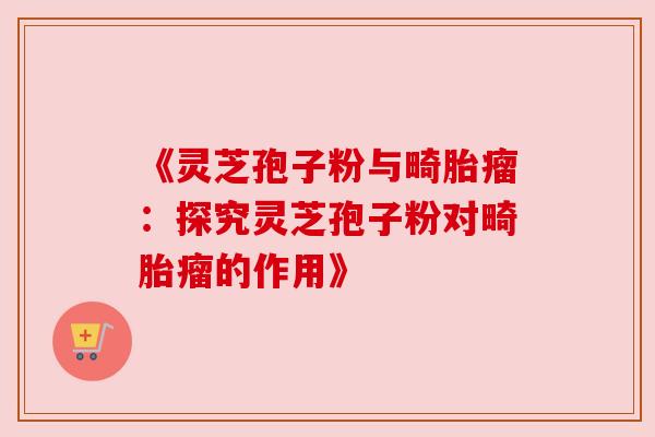 《灵芝孢子粉与畸胎瘤:探究灵芝孢子粉对畸胎瘤的作用》 《灵芝孢子粉与畸胎瘤:探究灵芝孢子粉对畸胎瘤的作用》