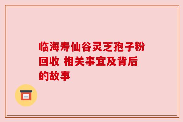 临海寿仙谷灵芝孢子粉回收 相关事宜及背后的故事 临海寿仙谷灵芝孢子粉回收 相关事宜及背后的故事