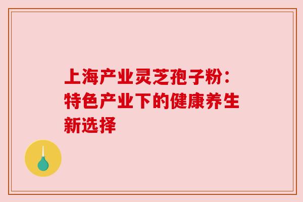 上海产业灵芝孢子粉:特色产业下的健康养生新选择 上海产业灵芝孢子粉:特色产业下的健康养生新选择