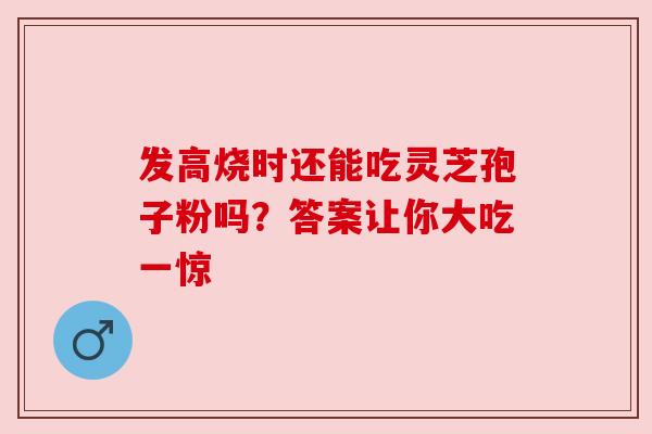 发高烧时还能吃灵芝孢子粉吗?答案让你大吃一惊 发高烧时还能吃灵芝孢子粉吗?答案让你大吃一惊