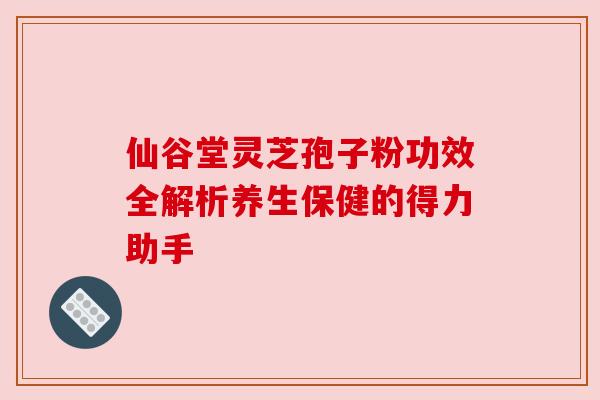 仙谷堂灵芝孢子粉功效全解析养生保健的得力助手 仙谷堂灵芝孢子粉功效全解析养生保健的得力助手