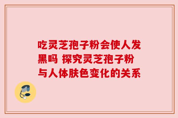 吃灵芝孢子粉会使人发黑吗 探究灵芝孢子粉与人体肤色变化的关系 吃灵芝孢子粉会使人发黑吗 探究灵芝孢子粉与人体肤色变化的关系