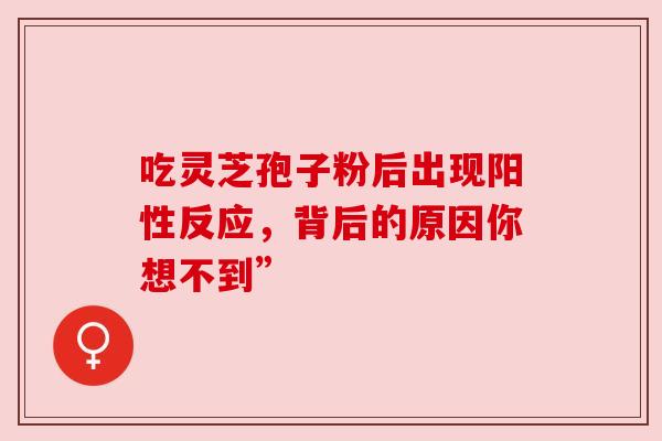 吃灵芝孢子粉后出现阳性反应,背后的原因你想不到” 吃灵芝孢子粉后出现阳性反应,背后的原因你想不到”