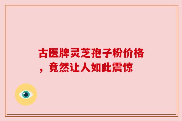 古医牌灵芝孢子粉价格，竟然让人如此震惊