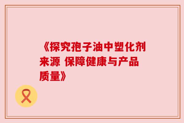 《探究孢子油中塑化剂来源 保障健康与产品质量》 《探究孢子油中塑化剂来源 保障健康与产品质量》