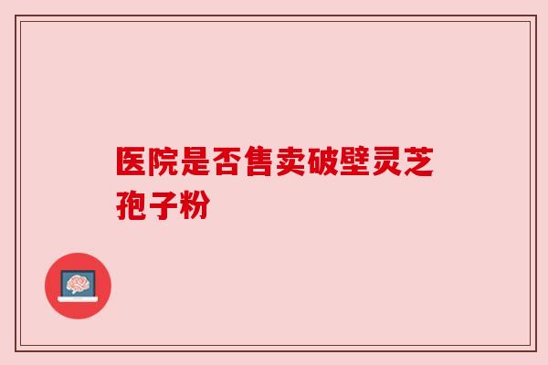 医院是否售卖破壁灵芝孢子粉 医院是否售卖破壁灵芝孢子粉