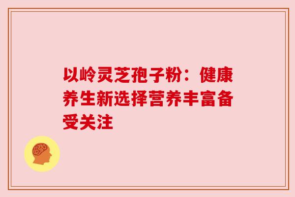 以岭灵芝孢子粉：健康养生新选择营养丰富备受关注