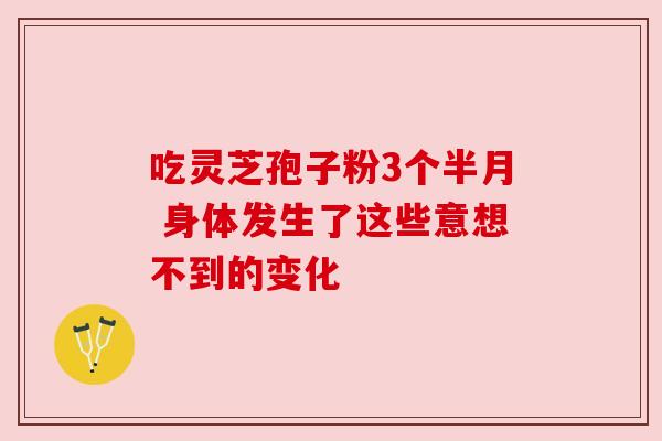 吃灵芝孢子粉3个半月 身体发生了这些意想不到的变化 吃灵芝孢子粉3个半月 身体发生了这些意想不到的变化