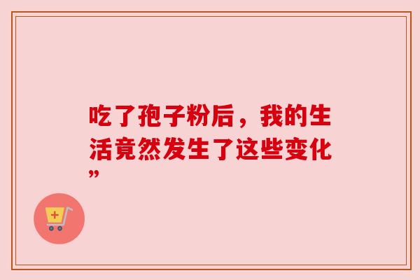 吃了孢子粉后,我的生活竟然发生了这些变化” 吃了孢子粉后,我的生活竟然发生了这些变化”