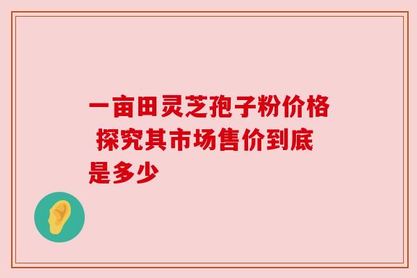 一亩田灵芝孢子粉价格 探究其市场售价到底是多少