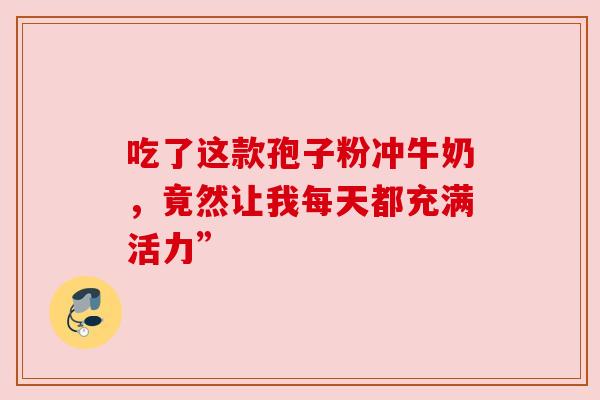 吃了这款孢子粉冲牛奶,竟然让我每天都充满活力” 吃了这款孢子粉冲牛奶,竟然让我每天都充满活力”