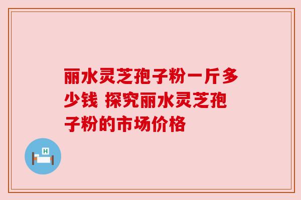 丽水灵芝孢子粉一斤多少钱 探究丽水灵芝孢子粉的市场价格 丽水灵芝孢子粉一斤多少钱 探究丽水灵芝孢子粉的市场价格