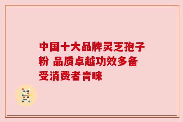 中国十大品牌灵芝孢子粉 品质卓越功效多备受消费者青睐 中国十大品牌灵芝孢子粉 品质卓越功效多备受消费者青睐