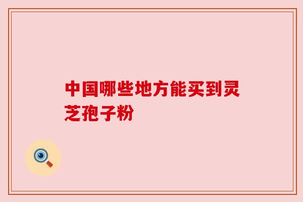 中国哪些地方能买到灵芝孢子粉 中国哪些地方能买到灵芝孢子粉