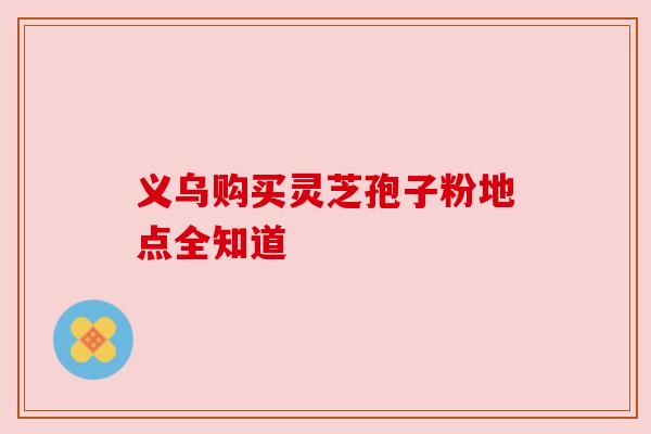 义乌购买灵芝孢子粉地点全知道 义乌购买灵芝孢子粉地点全知道