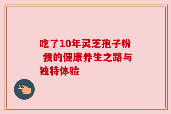 吃了10年灵芝孢子粉 我的健康养生之路与独特体验 吃了10年灵芝孢子粉 我的健康养生之路与独特体验