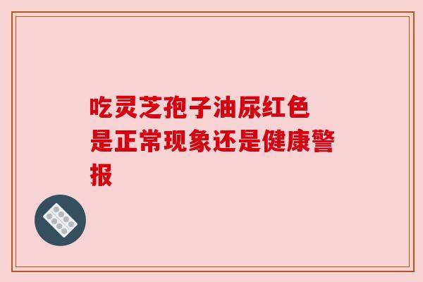 吃灵芝孢子油尿红色 是正常现象还是健康警报 吃灵芝孢子油尿红色 是正常现象还是健康警报