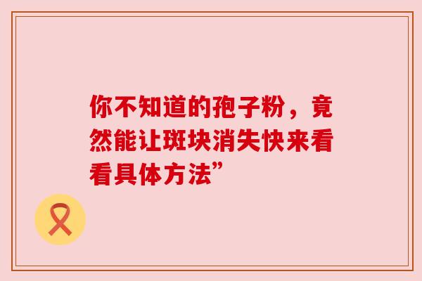 你不知道的孢子粉,竟然能让斑块消失快来看看具体方法” 你不知道的孢子粉,竟然能让斑块消失快来看看具体方法”