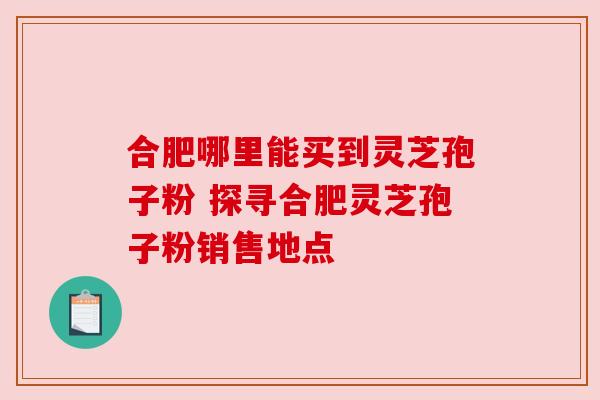 合肥哪里能买到灵芝孢子粉 探寻合肥灵芝孢子粉销售地点 合肥哪里能买到灵芝孢子粉 探寻合肥灵芝孢子粉销售地点