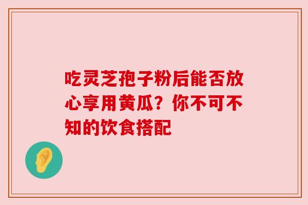 吃灵芝孢子粉后能否放心享用黄瓜?你不可不知的饮食搭配 吃灵芝孢子粉后能否放心享用黄瓜?你不可不知的饮食搭配
