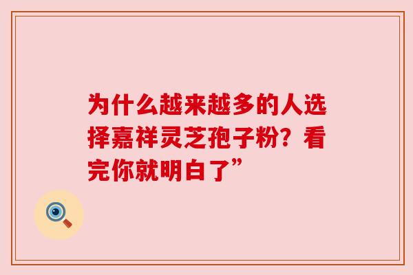 为什么越来越多的人选择嘉祥灵芝孢子粉?看完你就明白了” 为什么越来越多的人选择嘉祥灵芝孢子粉?看完你就明白了”