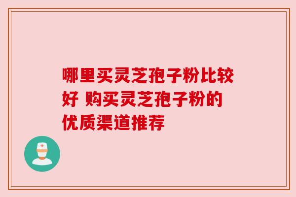 哪里买灵芝孢子粉比较好 购买灵芝孢子粉的优质渠道推荐