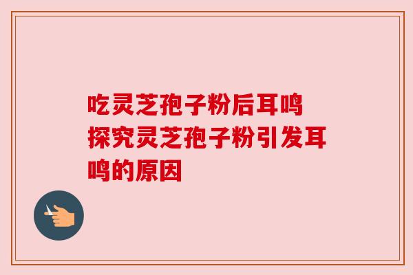 吃灵芝孢子粉后耳鸣 探究灵芝孢子粉引发耳鸣的原因 吃灵芝孢子粉后耳鸣 探究灵芝孢子粉引发耳鸣的原因