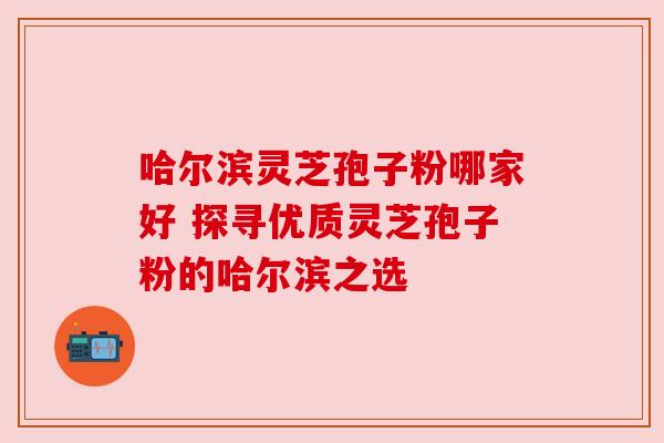 哈尔滨灵芝孢子粉哪家好 探寻优质灵芝孢子粉的哈尔滨之选 哈尔滨灵芝孢子粉哪家好 探寻优质灵芝孢子粉的哈尔滨之选