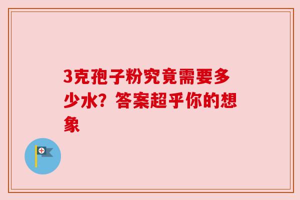 3克孢子粉究竟需要多少水?答案超乎你的想象 3克孢子粉究竟需要多少水?答案超乎你的想象