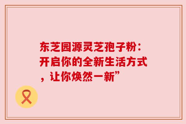 东芝园源灵芝孢子粉:开启你的全新生活方式,让你焕然一新” 东芝园源灵芝孢子粉:开启你的全新生活方式,让你焕然一新”