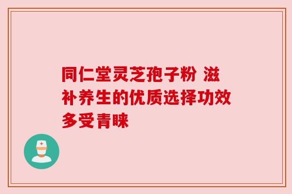 同仁堂灵芝孢子粉 滋补养生的优质选择功效多受青睐 同仁堂灵芝孢子粉 滋补养生的优质选择功效多受青睐