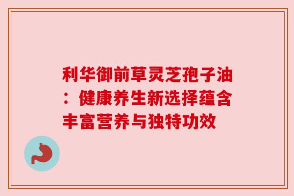 利华御前草灵芝孢子油:健康养生新选择蕴含丰富营养与独特功效 利华御前草灵芝孢子油:健康养生新选择蕴含丰富营养与独特功效