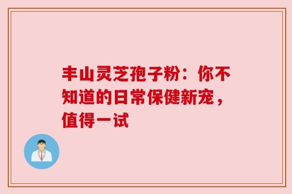丰山灵芝孢子粉：你不知道的日常保健新宠，值得一试