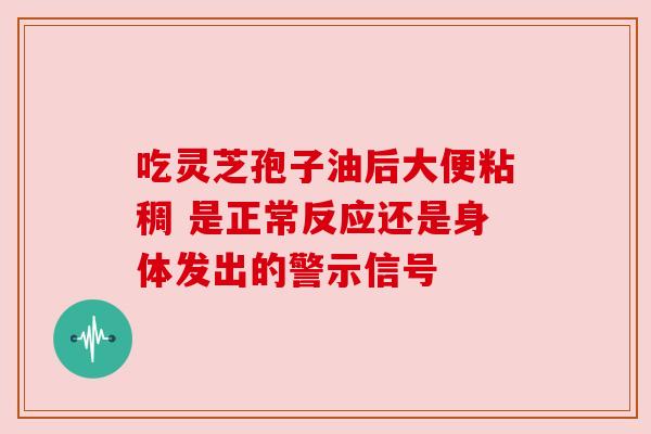 吃灵芝孢子油后大便粘稠 是正常反应还是身体发出的警示信号 吃灵芝孢子油后大便粘稠 是正常反应还是身体发出的警示信号