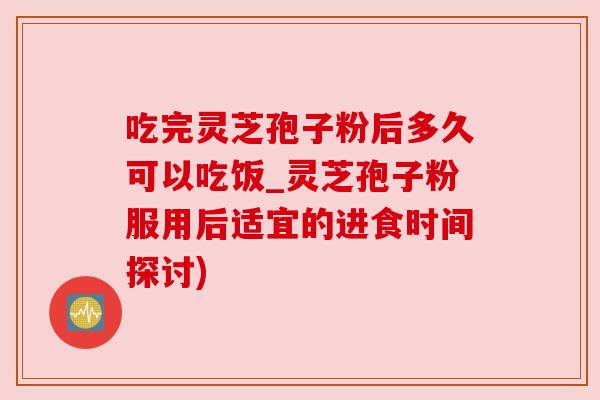 吃完灵芝孢子粉后多久可以吃饭_灵芝孢子粉服用后适宜的进食时间探讨)