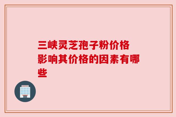三峡灵芝孢子粉价格 影响其价格的因素有哪些 三峡灵芝孢子粉价格 影响其价格的因素有哪些