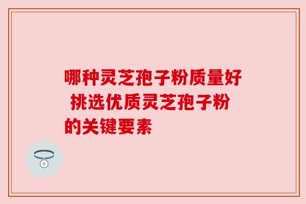 哪种灵芝孢子粉质量好 挑选优质灵芝孢子粉的关键要素 哪种灵芝孢子粉质量好 挑选优质灵芝孢子粉的关键要素