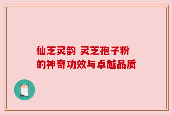 仙芝灵韵 灵芝孢子粉的神奇功效与卓越品质 仙芝灵韵 灵芝孢子粉的神奇功效与卓越品质