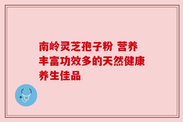 南岭灵芝孢子粉 营养丰富功效多的天然健康养生佳品 南岭灵芝孢子粉 营养丰富功效多的天然健康养生佳品