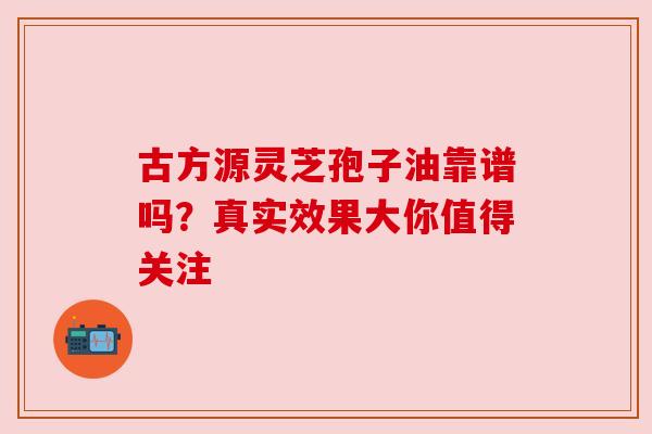 古方源灵芝孢子油靠谱吗?真实效果大你值得关注 古方源灵芝孢子油靠谱吗?真实效果大你值得关注