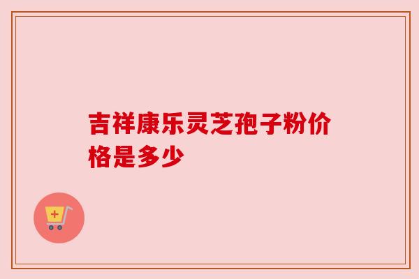 吉祥康乐灵芝孢子粉价格是多少 吉祥康乐灵芝孢子粉价格是多少