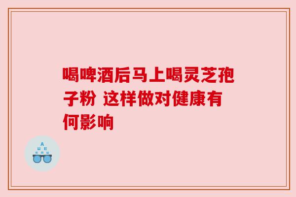喝啤酒后马上喝灵芝孢子粉 这样做对健康有何影响 喝啤酒后马上喝灵芝孢子粉 这样做对健康有何影响